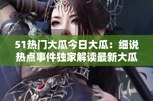 51热门大瓜今日大瓜：细说热点事件独家解读最新大瓜