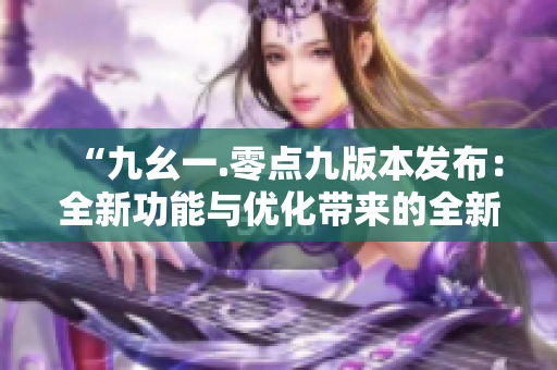“九幺一.零点九版本发布：全新功能与优化带来的全新体验”