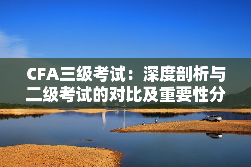 CFA三级考试：深度剖析与二级考试的对比及重要性分析