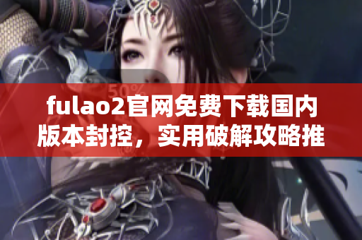 fulao2官网免费下载国内版本封控，实用破解攻略推荐