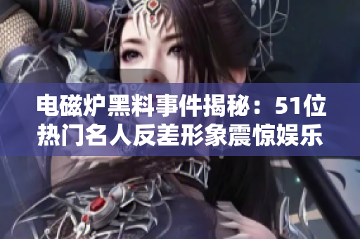 电磁炉黑料事件揭秘：51位热门名人反差形象震惊娱乐圈