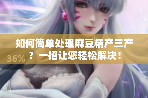 如何简单处理麻豆精产三产？一招让您轻松解决！