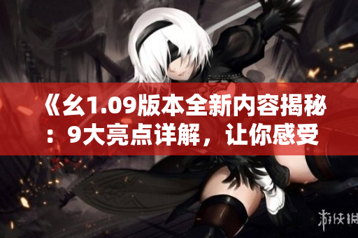 《幺1.09版本全新内容揭秘：9大亮点详解，让你感受不一样的升级体验》