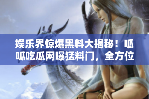 娱乐界惊爆黑料大揭秘！呱呱吃瓜网曝猛料门，全方位曝光明星黑幕