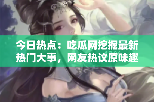 今日热点：吃瓜网挖掘最新热门大事，网友热议原味趣闻