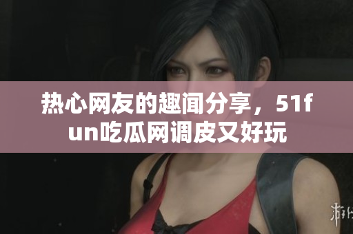 热心网友的趣闻分享，51fun吃瓜网调皮又好玩