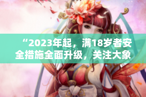 “2023年起，满18岁者安全措施全面升级，关注大象安全”