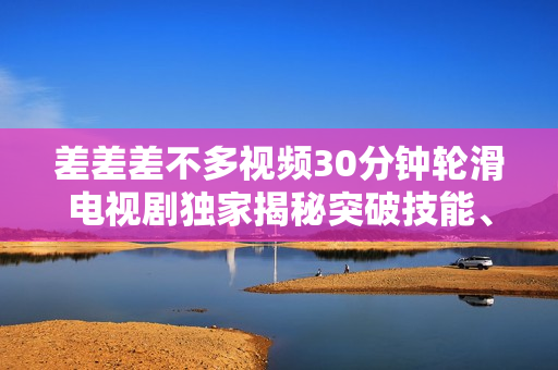 差差差不多视频30分钟轮滑电视剧独家揭秘突破技能、乐趣与友情的全方位体验