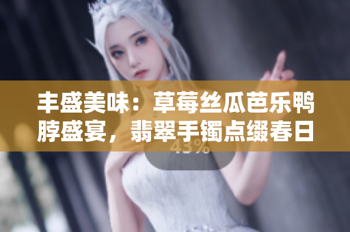 丰盛美味：草莓丝瓜芭乐鸭脖盛宴，翡翠手镯点缀春日饕餮盛宴