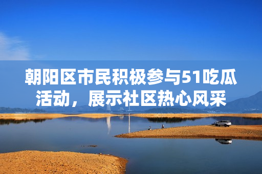 朝阳区市民积极参与51吃瓜活动，展示社区热心风采