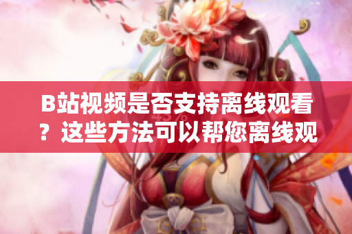 B站视频是否支持离线观看？这些方法可以帮您离线观看B站视频