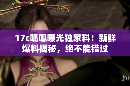 17c呱呱曝光独家料！新鲜爆料揭秘，绝不能错过