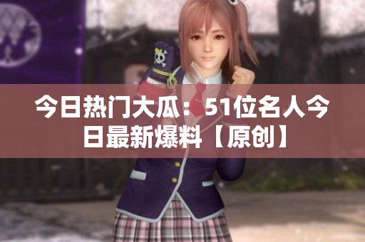 今日热门大瓜：51位名人今日最新爆料【原创】