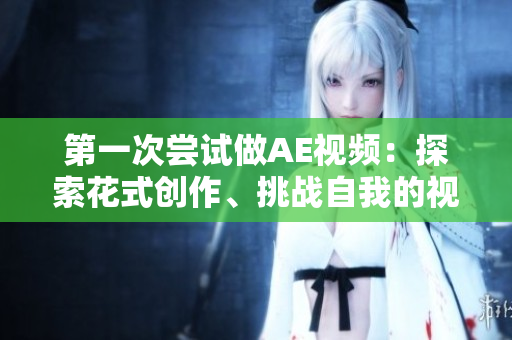 第一次尝试做AE视频：探索花式创作、挑战自我的视频制作经历