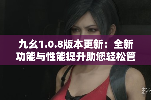 九幺1.0.8版本更新：全新功能与性能提升助您轻松管理