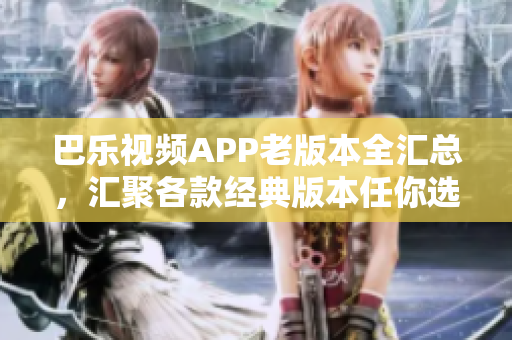 巴乐视频APP老版本全汇总，汇聚各款经典版本任你选，获取多款经典版本任你挑选