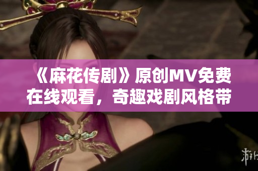 《麻花传剧》原创MV免费在线观看，奇趣戏剧风格带你畅游新时代综艺剧场
