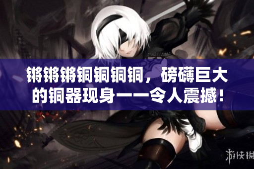 锵锵锵铜铜铜铜，磅礴巨大的铜器现身一一令人震撼！