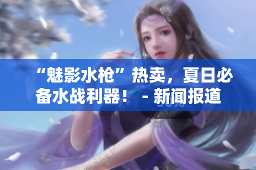 “魅影水枪”热卖，夏日必备水战利器！ - 新闻报道