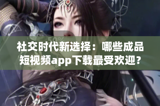 社交时代新选择：哪些成品短视频app下载最受欢迎？
