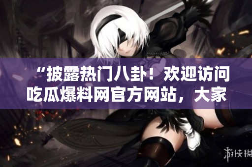 “披露热门八卦！欢迎访问吃瓜爆料网官方网站，大家一起分享最新独家八卦热点！”