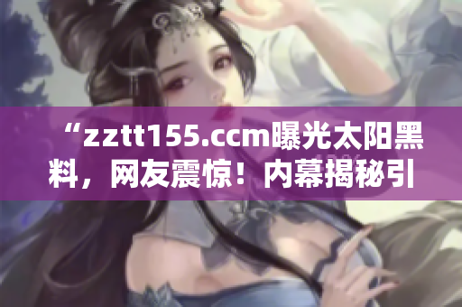 “zztt155.ccm曝光太阳黑料，网友震惊！内幕揭秘引发热议”
