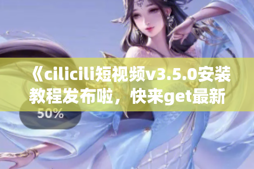 《cilicili短视频v3.5.0安装教程发布啦，快来get最新版本吧！》