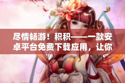 尽情畅游！积积——一款安卓平台免费下载应用，让你轻松管理和享受积累的乐趣