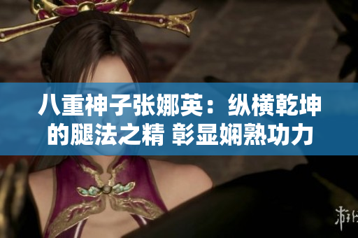 八重神子张娜英：纵横乾坤的腿法之精 彰显娴熟功力