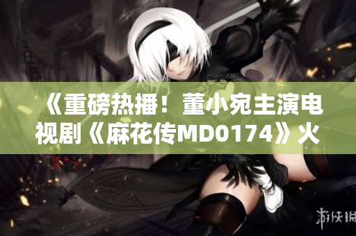 《重磅热播！董小宛主演电视剧《麻花传MD0174》火爆来袭，精彩剧情引发观众热议！》