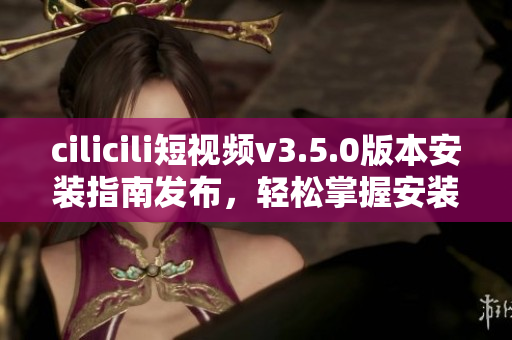 cilicili短视频v3.5.0版本安装指南发布，轻松掌握安装步骤