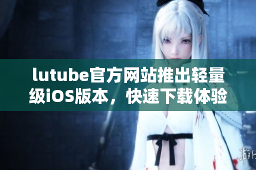 lutube官方网站推出轻量级iOS版本，快速下载体验更便捷