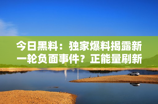 今日黑料：独家爆料揭露新一轮负面事件？正能量刷新你的认知！