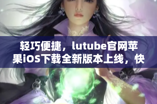 轻巧便捷，lutube官网苹果iOS下载全新版本上线，快速体验高清视频乐趣