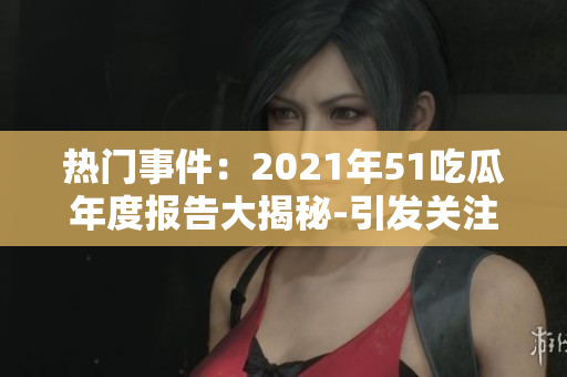 热门事件：2021年51吃瓜年度报告大揭秘-引发关注的事件揭露