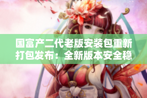国富产二代老版安装包重新打包发布：全新版本安全稳定，功能更强大