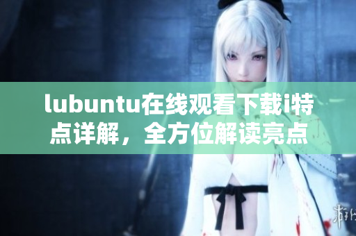 lubuntu在线观看下载i特点详解，全方位解读亮点