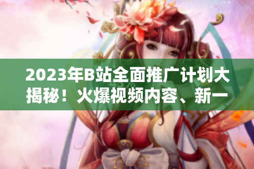 2023年B站全面推广计划大揭秘！火爆视频内容、新一轮合作伙伴、成长规划全解析
