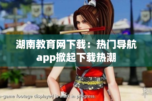 湖南教育网下载：热门导航app掀起下载热潮