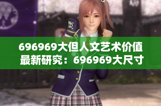 696969大但人文艺术价值 最新研究：696969大尺寸作品展示了独特的人文魅力