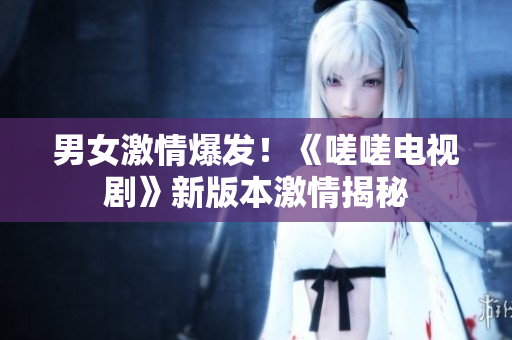 男女激情爆发！《嗟嗟电视剧》新版本激情揭秘