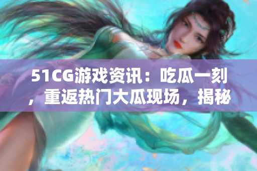 51CG游戏资讯：吃瓜一刻，重返热门大瓜现场，揭秘赵子涵的最新动向