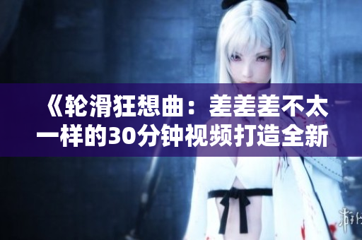 《轮滑狂想曲：差差差不太一样的30分钟视频打造全新轮滑电视剧》