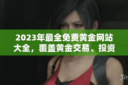 2023年最全免费黄金网站大全，覆盖黄金交易、投资、行情等全方位内容