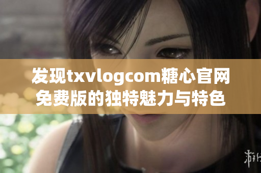 发现txvlogcom糖心官网免费版的独特魅力与特色