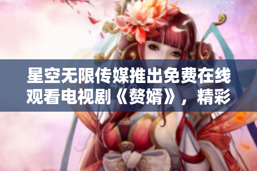 星空无限传媒推出免费在线观看电视剧《赘婿》，精彩内容尽在网上 