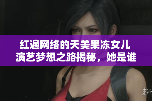 红遍网络的天美果冻女儿 演艺梦想之路揭秘，她是谁？从哪里来？所获成就如何？
