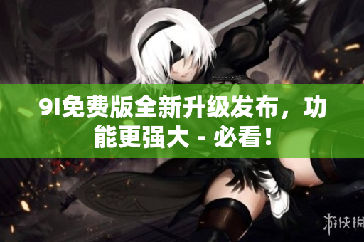 9I免费版全新升级发布，功能更强大 - 必看！