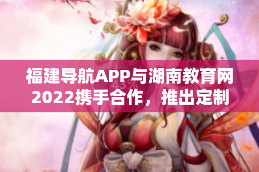 福建导航APP与湖南教育网2022携手合作，推出定制化教育导航服务