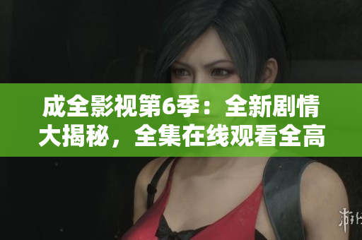 成全影视第6季：全新剧情大揭秘，全集在线观看全高清！
